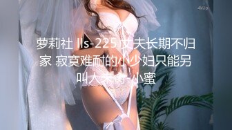 萝莉社 lls-225 丈夫长期不归家 寂寞难耐的小少妇只能另叫人来肏-小蜜