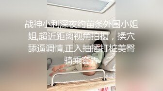 战神小利深夜约苗条外围小姐姐,超近距离视角拍摄，揉穴舔逼调情,正入抽插打桩美臀骑乘套弄