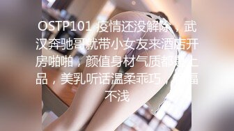 OSTP101 疫情还没解除，武汉奔驰哥就带小女友来酒店开房啪啪，颜值身材气质都是上品，美乳听话温柔乖巧，艳福不浅