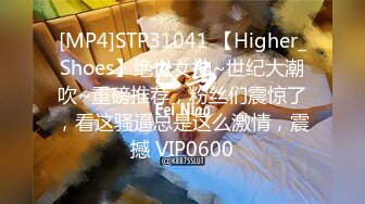 [MP4]STP31041 【Higher_Shoes】绝世女神~世纪大潮吹~重磅推荐，粉丝们震惊了，看这骚逼总是这么激情，震撼 VIP0600