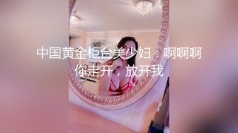 中国黄金柜台美少妇：啊啊啊你走开，放开我