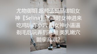 尤物御姐 超颜值极品御姐女神〖Selina〗洗澡时女神进来吃鸡玩弄小穴 把女神小逼逼剃毛后玩弄到高潮 美乳嫩穴颤挛高潮2