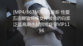 [MP4/867M]6/21最新 性爱五连鞭致坏坏女神被肏的白浆泛滥高潮迭起宫缩痉挛VIP1196