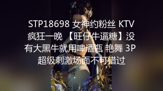 STP18698 女神约粉丝 KTV疯狂一晚 【旺仔牛逼糖】没有大黑牛就用啤酒瓶 艳舞 3P 超级刺激场面不可错过