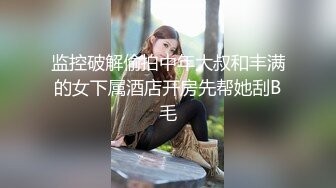 监控破解偷拍中年大叔和丰满的女下属酒店开房先帮她刮B毛