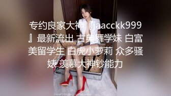 专约良家大神『jaacckk999』最新流出 古典舞学妹 白富美留学生 白虎小萝莉 众多骚婊 羡慕大神钞能力