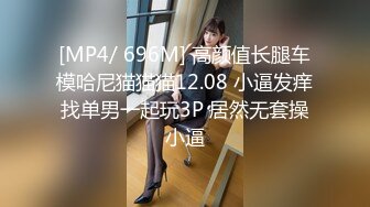 [MP4/ 696M] 高颜值长腿车模哈尼猫猫猫12.08 小逼发痒找单男一起玩3P 居然无套操小逼