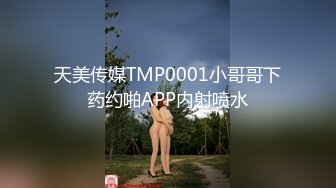 天美传媒TMP0001小哥哥下药约啪APP内射喷水