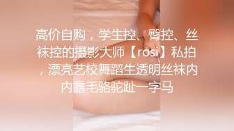 高价自购，学生控、臀控、丝袜控的摄影大师【rosi】私拍，漂亮艺校舞蹈生透明丝袜内内露毛骆驼趾一字马