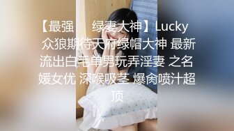 【最强❤️绿妻大神】Lucky✿ 众狼期待天府绿帽大神 最新流出白毛单男玩弄淫妻 之名媛女优 深喉吸茎 爆肏喷汁超顶