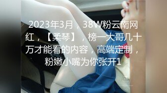 2023年3月，38W粉云南网红，【柔琴】，榜一大哥几十万才能看的内容，高端定制，粉嫩小嘴为你张开1