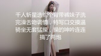 千人斩星选约个背带裤妹子洗完澡舌吻调情，特写口交摸逼骑坐无套猛操，操的呻吟连连搞了两炮