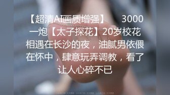 【超清AI画质增强】✨✨3000一炮【太子探花】20岁校花相遇在长沙的夜，油腻男依偎在怀中，肆意玩弄调教，看了让人心碎不已