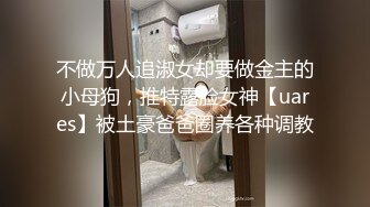 不做万人追淑女却要做金主的小母狗，推特露脸女神【uares】被土豪爸爸圈养各种调教