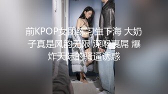 前KPOP女团练习生下海 大奶子真是风韵无限 深喉裹屌 爆炸天际的骚逼诱惑