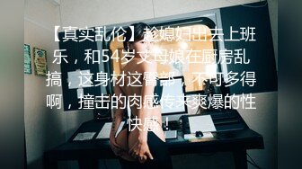 【真实乱伦】趁媳妇出去上班乐，和54岁丈母娘在厨房乱搞，这身材这臀部，不可多得啊，撞击的肉感传来爽爆的性快感！