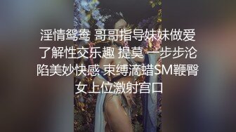 淫情鸳鸯 哥哥指导妹妹做爱了解性交乐趣 提莫 一步步沦陷美妙快感 束缚滴蜡SM鞭臀 女上位激射宫口