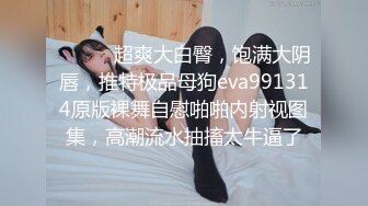 ⚫️⚫️超爽大白臀，饱满大阴唇，推特极品母狗eva991314原版裸舞自慰啪啪内射视图集，高潮流水抽搐太牛逼了