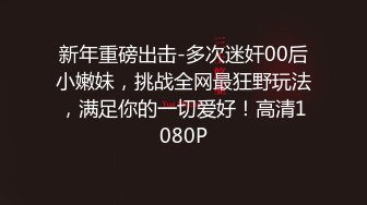 新年重磅出击-多次迷奸00后小嫩妹，挑战全网最狂野玩法，满足你的一切爱好！高清1080P