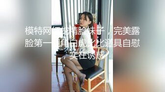 模特网红蛇精脸妹子，完美露脸第一视角白虎比比道具自慰，实在诱惑