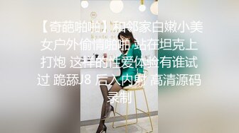 【奇葩啪啪】和邻家白嫩小美女户外偷情啪啪 站在坦克上打炮 这样的性爱体验有谁试过 跪舔J8 后入内射 高清源码录制