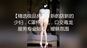 【精选极品良家】新的店新的少妇，C罩杯美乳，口交毒龙服务专业贴心，暧昧氛围