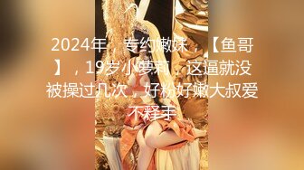 2024年，专约嫩妹，【鱼哥】，19岁小萝莉，这逼就没被操过几次，好粉好嫩大叔爱不释手