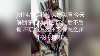 [MP4/ 954M] 大奶美眉 今天解锁你的M属性 不要 后不后悔 不后悔怎么还哭 你怎么还不射 射哪里