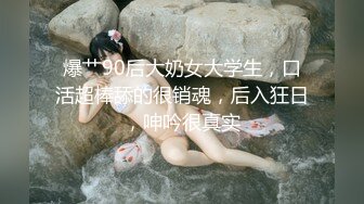 爆艹90后大奶女大学生，口活超棒舔的很销魂，后入狂日，呻吟很真实