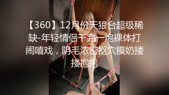 【360】12月份天狼台超级稀缺-年轻情侣干完一炮裸体打闹嘻戏，阴毛浓密抠穴摸奶搂搂抱抱