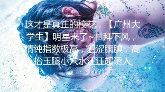 这才是真正的校花，【广州大学生】明星来了~甘拜下风，清纯指数极高，羞涩腼腆，高抬玉腿小穴水汪汪超诱人