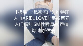 【极品❤️私密流出】推特红人『ARIEL LOVE』最新百元入门福利 SM性爱调教 吞精口爆 啪啪做爱