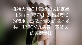 推特大网红！顶级大长腿御姐【Susie_7777】史上最夸张的喷水，滋滋水量大的像水龙头！170CM九头身一双修长的美腿丝袜