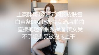 土豪胖哥1800元网约皮肤雪白苗条的女神级美女酒店啪啪 直接抱起来狠狠操逼 美女受不了想走又被抱床上干!