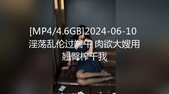 [MP4/4.6GB]2024-06-10 淫荡乱伦过端午 肉欲大嫂用翘臀榨干我