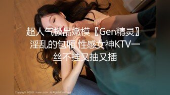 超人气极品嫩模〖Gen精灵〗淫乱的包厢 性感女神KTV一丝不挂又抽又插