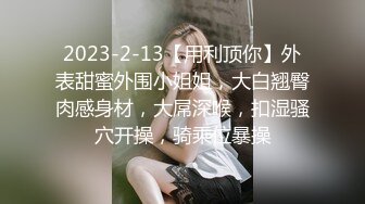 2023-2-13【用利顶你】外表甜蜜外围小姐姐，大白翘臀肉感身材，大屌深喉，扣湿骚穴开操，骑乘位暴操