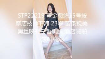 STP22219 重金忽悠15号按摩店技师下海 23岁 苗条貌美 黑丝映衬白皙肌肤 酒店啪啪浪叫高潮