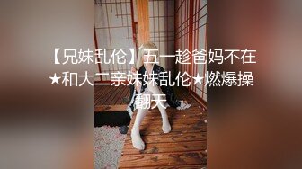 【兄妹乱伦】五一趁爸妈不在★和大二亲妹妹乱伦★燃爆操翻天