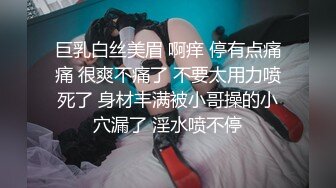 巨乳白丝美眉 啊痒 停有点痛痛 很爽不痛了 不要太用力喷死了 身材丰满被小哥操的小穴漏了 淫水喷不停