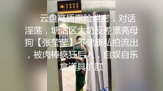 ❤️云盘高质露脸泄密，对话淫荡，塘沽区大奶反差漂亮母狗【张莹莹】不健康私拍流出，被肉棒疯狂后入，自娱自乐拿道具扩肛