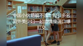 中国小伙艳福不浅，勾引多名国外美少妇一起激情操逼口爆肛交