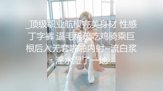 _顶级职业航模完美身材 性感丁字裤 逼毛稀疏吃鸡骑乘巨根后入无套啪啪内射~流白浆淫水湿了一地