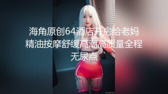 海角原创64酒店开房给老妈精油按摩舒缓高潮高质量全程无尿点