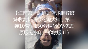 【江南第一深情】蓝JK推荐嫩妹收割机顶级约炮大神，第二弹10套，150分钟MOV格式原版无水印，珍藏版 (1)