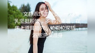 ❤❤文静乖巧美少女，一对美乳坚挺粉嫩，多毛小骚逼，在床上道具插穴，骑乘位深插，浴室洗澡湿身