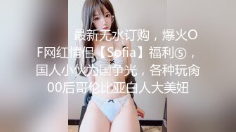 ⚫️⚫️最新无水订购，爆火OF网红情侣【Sofia】福利⑤，国人小伙为国争光，各种玩肏00后哥伦比亚白人大美妞