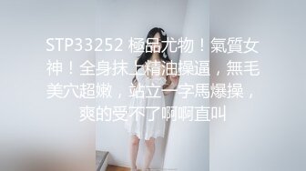 STP33252 極品尤物！氣質女神！全身抹上精油操逼，無毛美穴超嫩，站立一字馬爆操，爽的受不了啊啊直叫