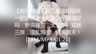 【新片速遞】Ts王恩琦和姐妹一起迎客：干死我这个骚逼好吗，我说骚货，太猛了。双妖三屌，淫乱场面，骚声震天！[18M/MP4/01:26]