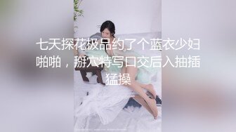 七天探花极品约了个蓝衣少妇啪啪，掰穴特写口交后入抽插猛操